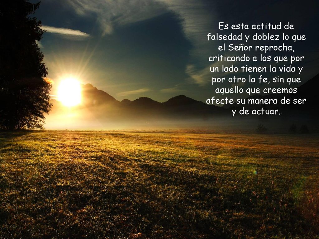 Es esta actitud de falsedad y doblez lo que el Señor reprocha, criticando a los que por un lado tienen la vida y por otro la fe, sin que aquello que creemos afecte su manera de ser y de actuar.
