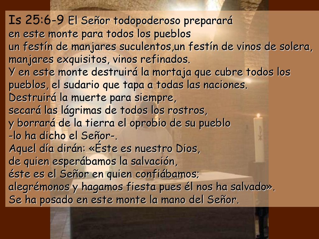 Is 25:6-9 El Señor todopoderoso preparará en este monte para todos los pueblos un festín de manjares suculentos,un festín de vinos de solera, manjares exquisitos, vinos refinados. Y en este monte destruirá la mortaja que cubre todos los pueblos, el sudario que tapa a todas las naciones. Destruirá la muerte para siempre, secará las lágrimas de todos los rostros, y borrará de la tierra el oprobio de su pueblo -lo ha dicho el Señor-.
