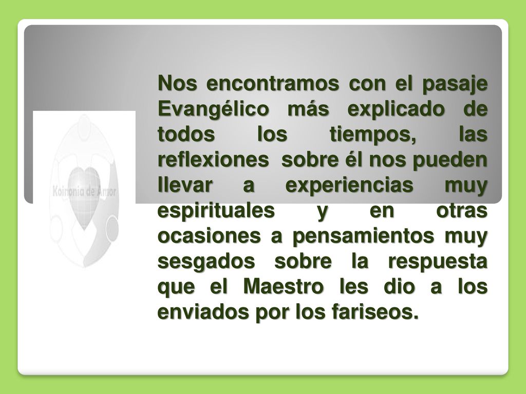 Nos encontramos con el pasaje Evangélico más explicado de todos los tiempos, las reflexiones sobre él nos pueden llevar a experiencias muy espirituales y en otras ocasiones a pensamientos muy sesgados sobre la respuesta que el Maestro les dio a los enviados por los fariseos.