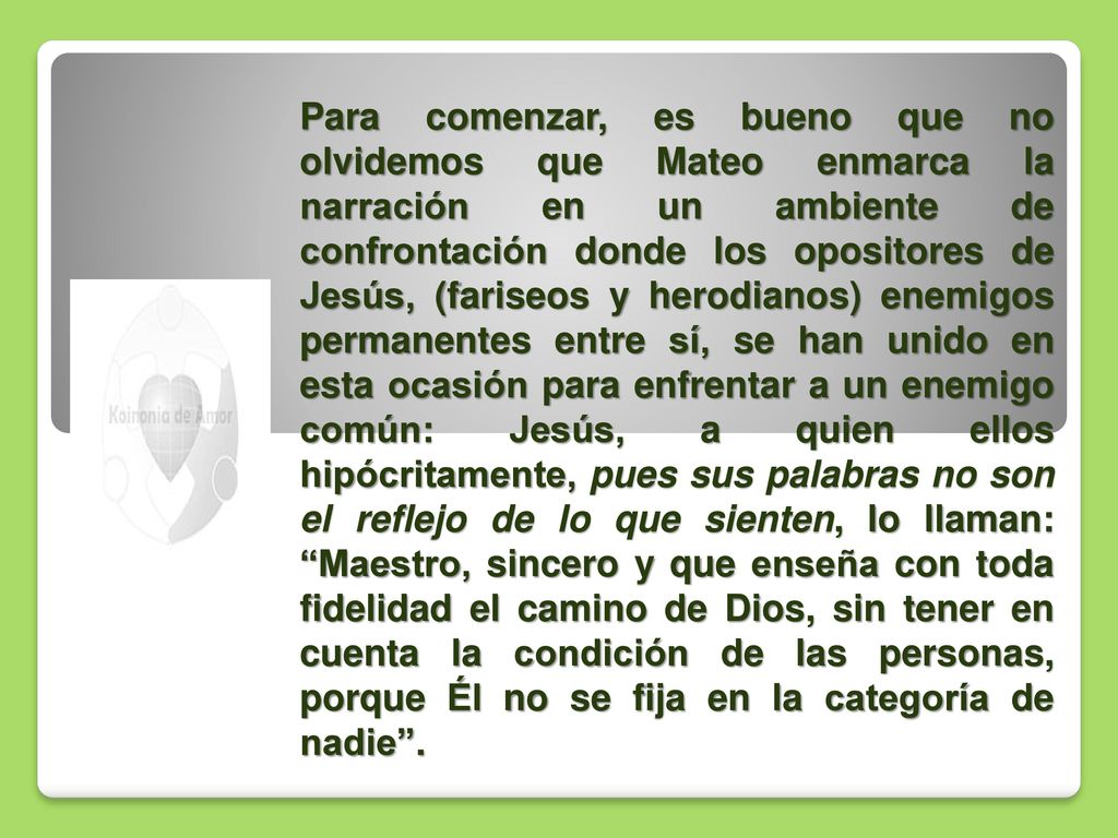 Para comenzar, es bueno que no olvidemos que Mateo enmarca la narración en un ambiente de confrontación donde los opositores de Jesús, (fariseos y herodianos) enemigos permanentes entre sí, se han unido en esta ocasión para enfrentar a un enemigo común: Jesús, a quien ellos hipócritamente, pues sus palabras no son el reflejo de lo que sienten, lo llaman: Maestro, sincero y que enseña con toda fidelidad el camino de Dios, sin tener en cuenta la condición de las personas, porque Él no se fija en la categoría de nadie .