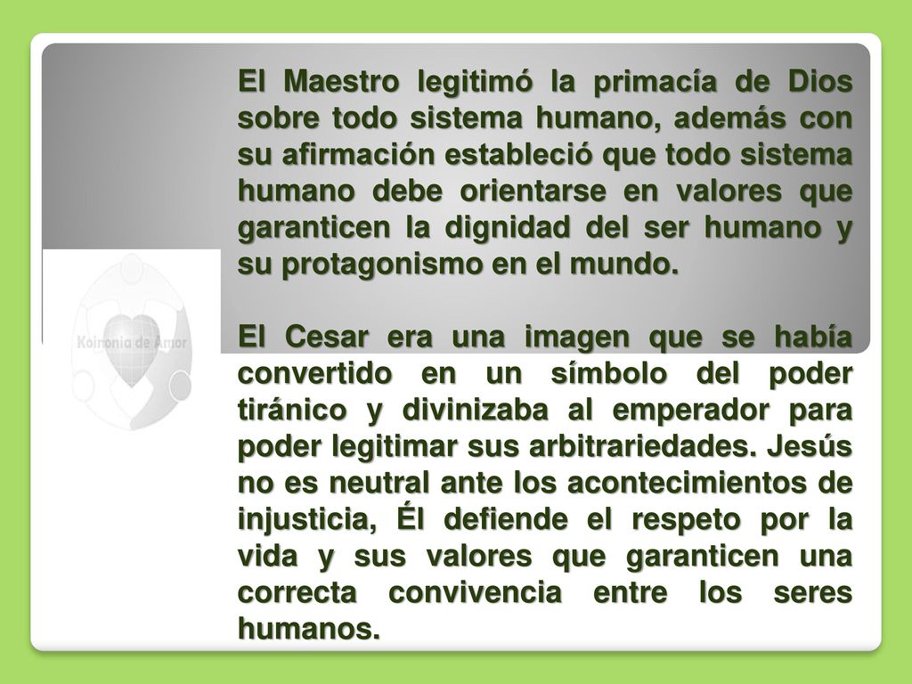 El Maestro legitimó la primacía de Dios sobre todo sistema humano, además con su afirmación estableció que todo sistema humano debe orientarse en valores que garanticen la dignidad del ser humano y su protagonismo en el mundo.