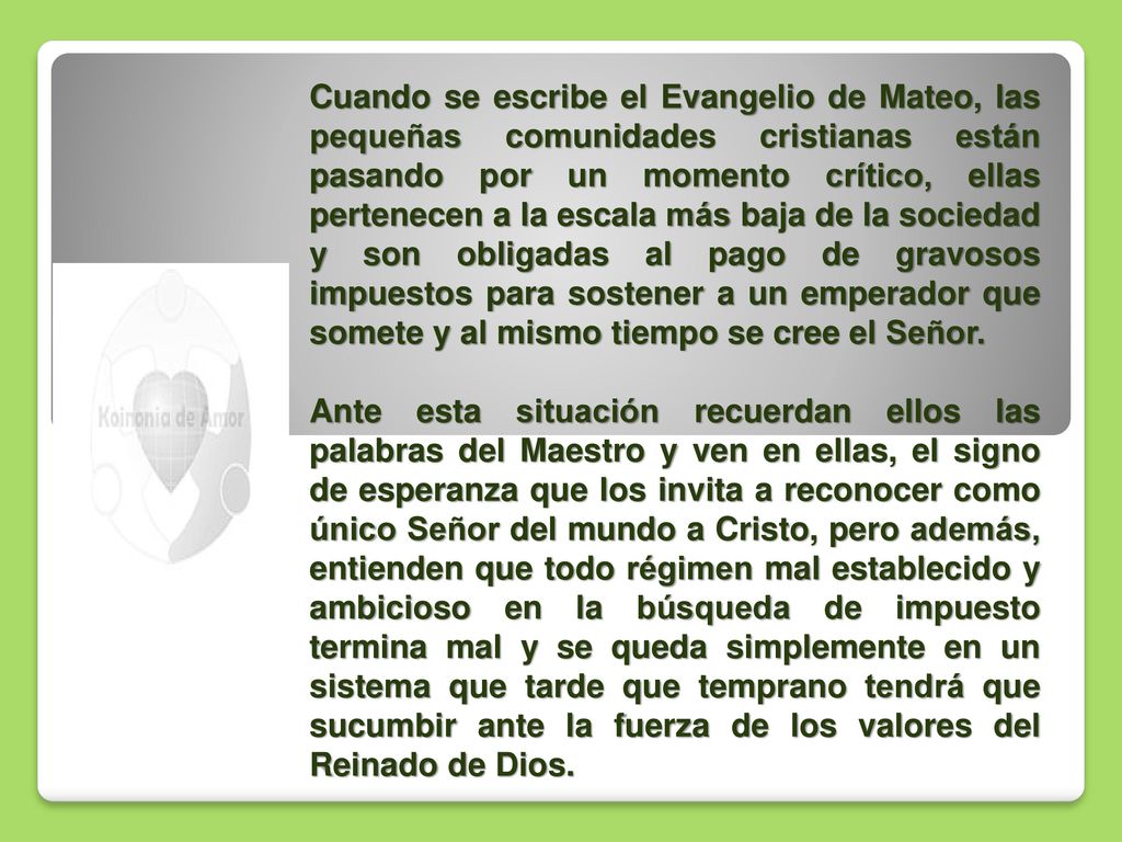 Cuando se escribe el Evangelio de Mateo, las pequeñas comunidades cristianas están pasando por un momento crítico, ellas pertenecen a la escala más baja de la sociedad y son obligadas al pago de gravosos impuestos para sostener a un emperador que somete y al mismo tiempo se cree el Señor.