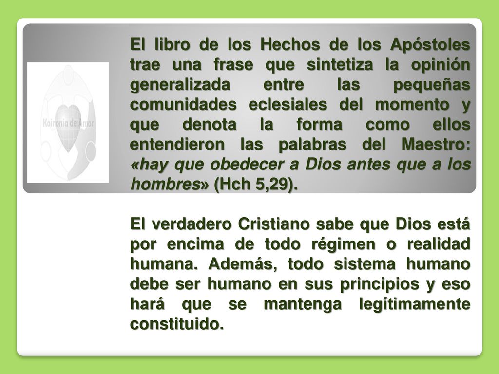 El libro de los Hechos de los Apóstoles trae una frase que sintetiza la opinión generalizada entre las pequeñas comunidades eclesiales del momento y que denota la forma como ellos entendieron las palabras del Maestro: «hay que obedecer a Dios antes que a los hombres» (Hch 5,29).
