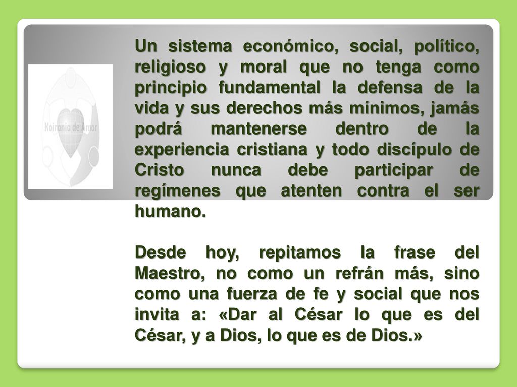 Un sistema económico, social, político, religioso y moral que no tenga como principio fundamental la defensa de la vida y sus derechos más mínimos, jamás podrá mantenerse dentro de la experiencia cristiana y todo discípulo de Cristo nunca debe participar de regímenes que atenten contra el ser humano.