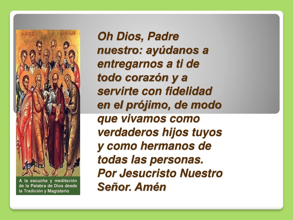 Oh Dios, Padre nuestro: ayúdanos a entregarnos a ti de todo corazón y a servirte con fidelidad en el prójimo, de modo que vivamos como verdaderos hijos tuyos y como hermanos de todas las personas. Por Jesucristo Nuestro Señor. Amén