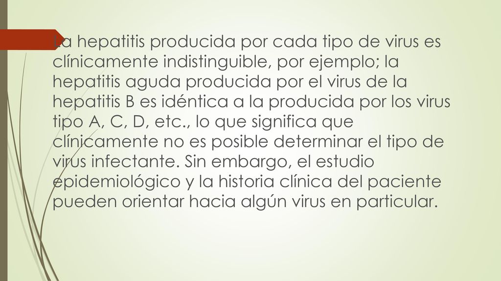 La hepatitis producida por cada tipo de virus es clínicamente indistinguible, por ejemplo; la hepatitis aguda producida por el virus de la hepatitis B es idéntica a la producida por los virus tipo A, C, D, etc., lo que significa que clínicamente no es posible determinar el tipo de virus infectante.