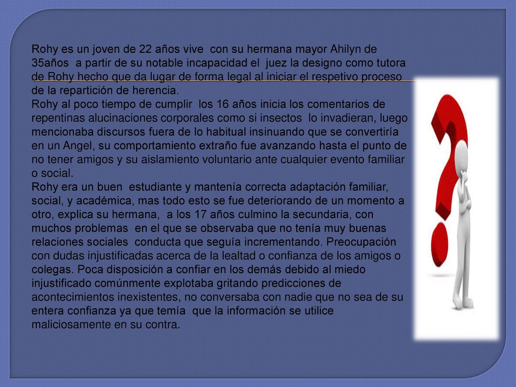 Rohy es un joven de 22 años vive con su hermana mayor Ahilyn de 35años a partir de su notable incapacidad el juez la designo como tutora de Rohy hecho que da lugar de forma legal al iniciar el respetivo proceso de la repartición de herencia.