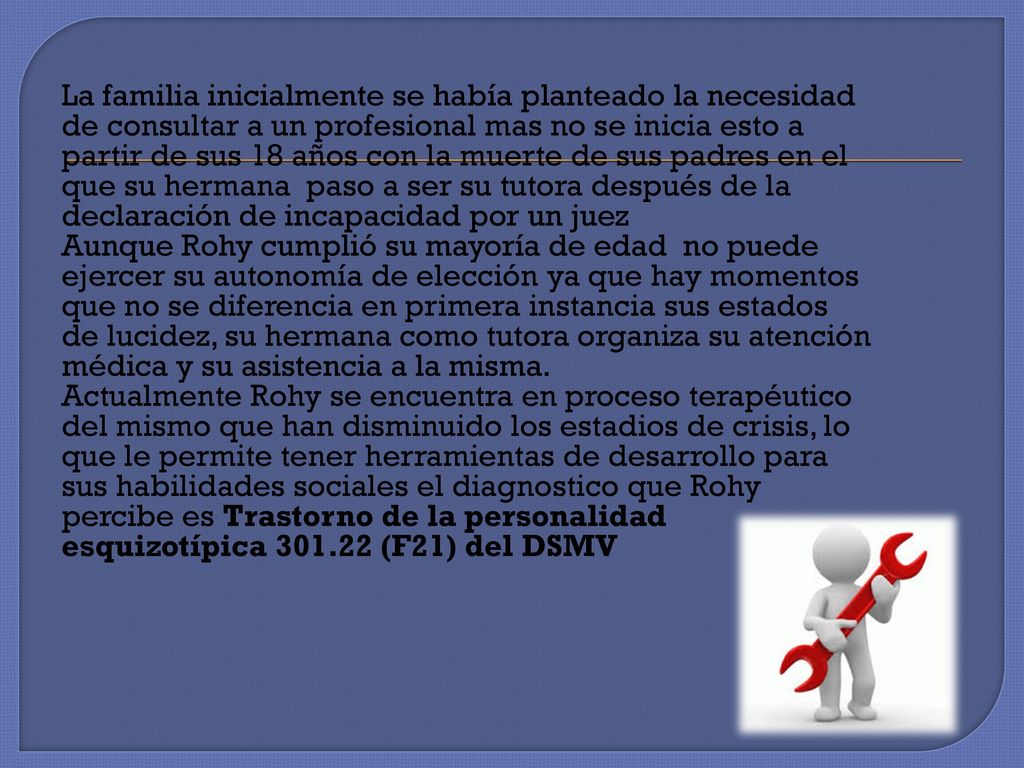 La familia inicialmente se había planteado la necesidad de consultar a un profesional mas no se inicia esto a partir de sus 18 años con la muerte de sus padres en el que su hermana paso a ser su tutora después de la declaración de incapacidad por un juez Aunque Rohy cumplió su mayoría de edad no puede ejercer su autonomía de elección ya que hay momentos que no se diferencia en primera instancia sus estados de lucidez, su hermana como tutora organiza su atención médica y su asistencia a la misma.
