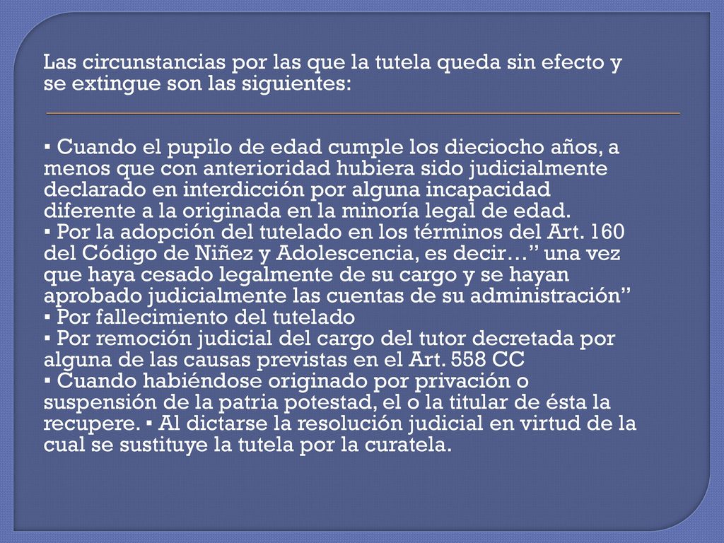 Las circunstancias por las que la tutela queda sin efecto y se extingue son las siguientes: ▪ Cuando el pupilo de edad cumple los dieciocho años, a menos que con anterioridad hubiera sido judicialmente declarado en interdicción por alguna incapacidad diferente a la originada en la minoría legal de edad.