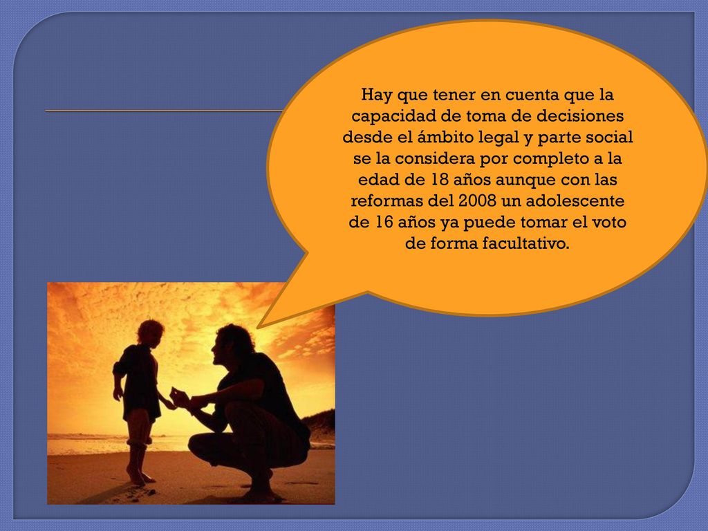Hay que tener en cuenta que la capacidad de toma de decisiones desde el ámbito legal y parte social se la considera por completo a la edad de 18 años aunque con las reformas del 2008 un adolescente de 16 años ya puede tomar el voto de forma facultativo.