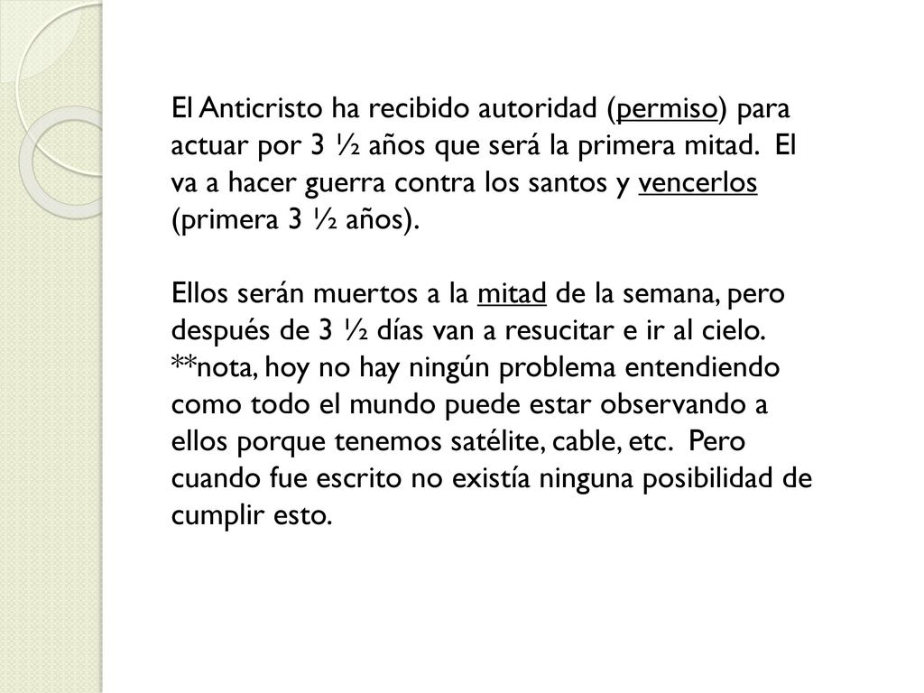 El Anticristo ha recibido autoridad (permiso) para actuar por 3 ½ años que será la primera mitad. El va a hacer guerra contra los santos y vencerlos (primera 3 ½ años).