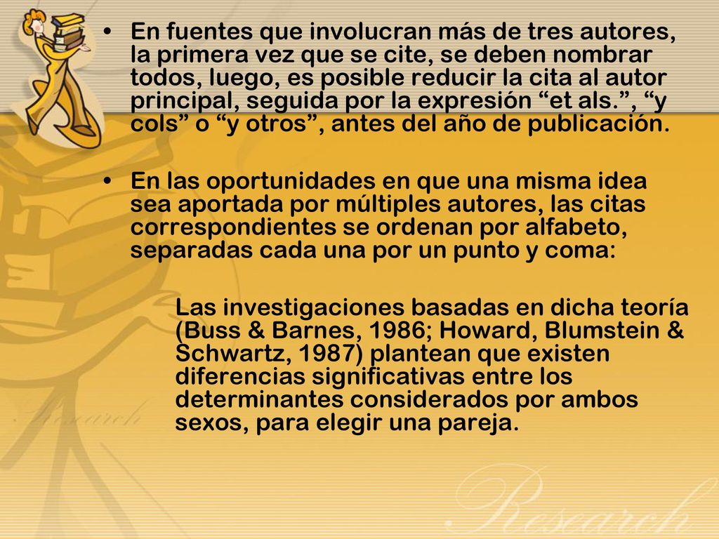 En fuentes que involucran más de tres autores, la primera vez que se cite, se deben nombrar todos, luego, es posible reducir la cita al autor principal, seguida por la expresión et als. , y cols o y otros , antes del año de publicación.
