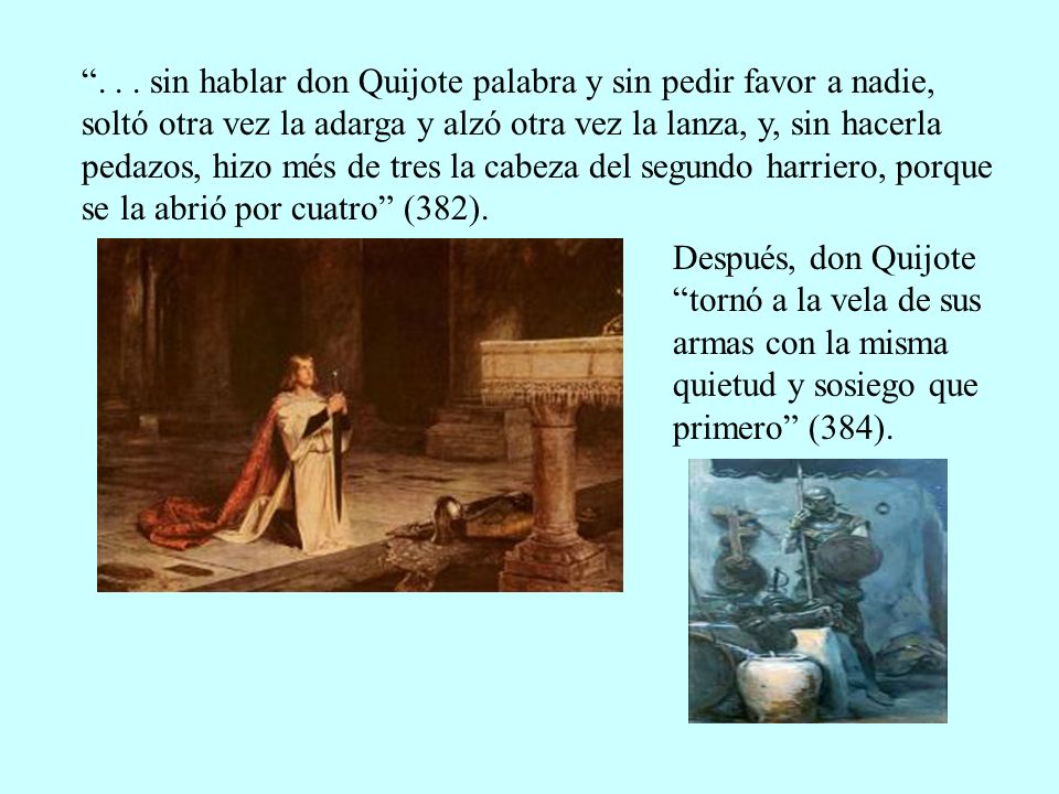 sin hablar don Quijote palabra y sin pedir favor a nadie, soltó otra vez la adarga y alzó otra vez la lanza, y, sin hacerla pedazos, hizo més de tres la cabeza del segundo harriero, porque se la abrió por cuatro (382).