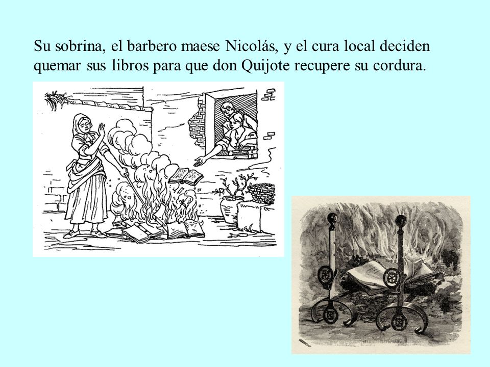 Su sobrina, el barbero maese Nicolás, y el cura local deciden quemar sus libros para que don Quijote recupere su cordura.