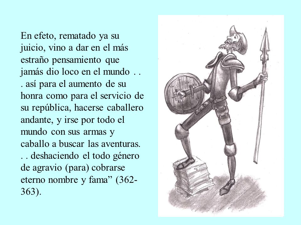 En efeto, rematado ya su juicio, vino a dar en el más estraño pensamiento que jamás dio loco en el mundo .
