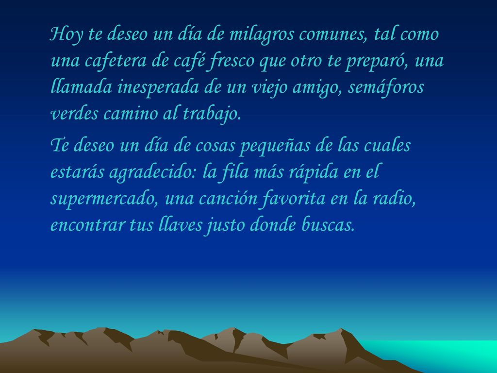 Hoy te deseo un día de milagros comunes, tal como una cafetera de café fresco que otro te preparó, una llamada inesperada de un viejo amigo, semáforos verdes camino al trabajo.