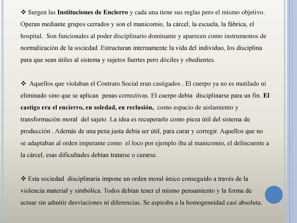Surgen las Instituciones de Encierro y cada una tiene sus reglas pero el mismo objetivo. Operan mediante grupos cerrados y son el manicomio, la cárcel, la escuela, la fábrica, el hospital. Son funcionales al poder disciplinario dominante y aparecen como instrumentos de normalización de la sociedad .Estructuran internamente la vida del individuo, los disciplina para que sean útiles al sistema y sujetos fuertes pero dóciles y obedientes.