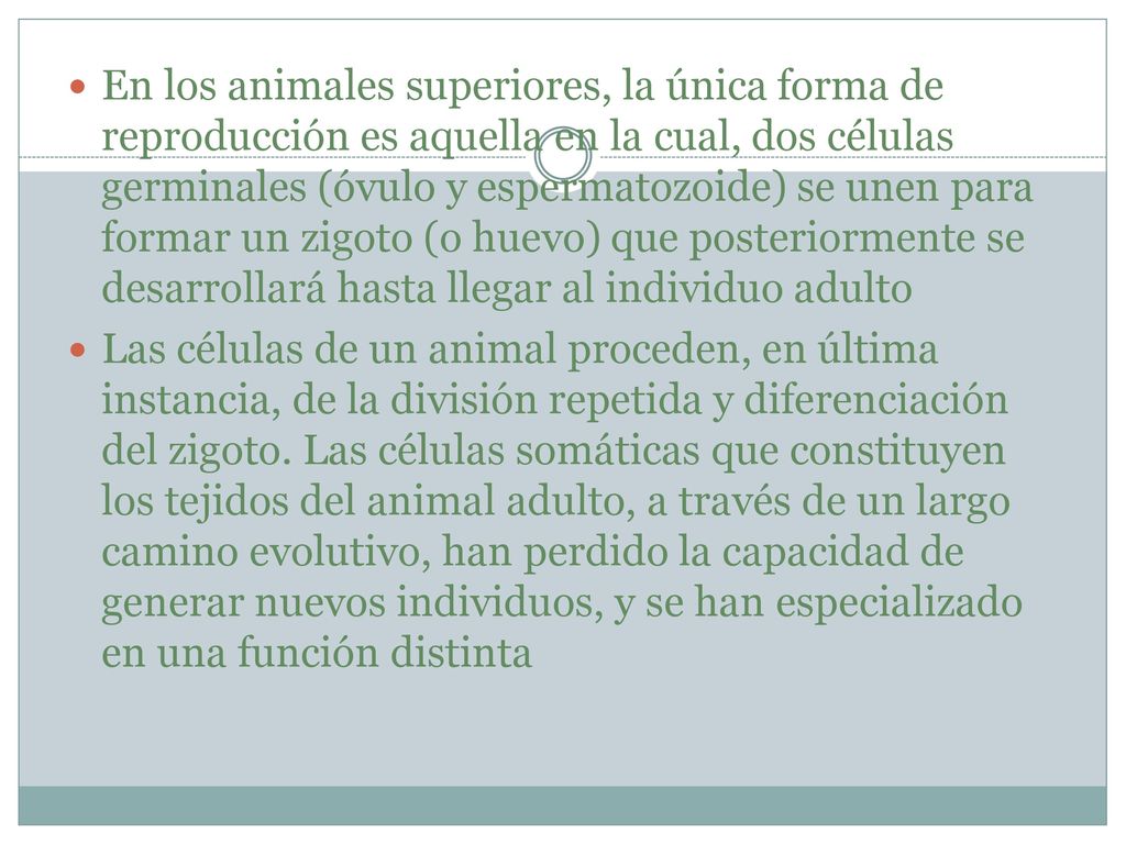 En los animales superiores, la única forma de reproducción es aquella en la cual, dos células germinales (óvulo y espermatozoide) se unen para formar un zigoto (o huevo) que posteriormente se desarrollará hasta llegar al individuo adulto