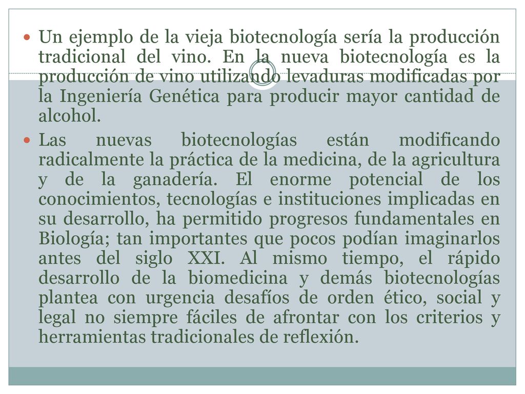 Un ejemplo de la vieja biotecnología sería la producción tradicional del vino. En la nueva biotecnología es la producción de vino utilizando levaduras modificadas por la Ingeniería Genética para producir mayor cantidad de alcohol.
