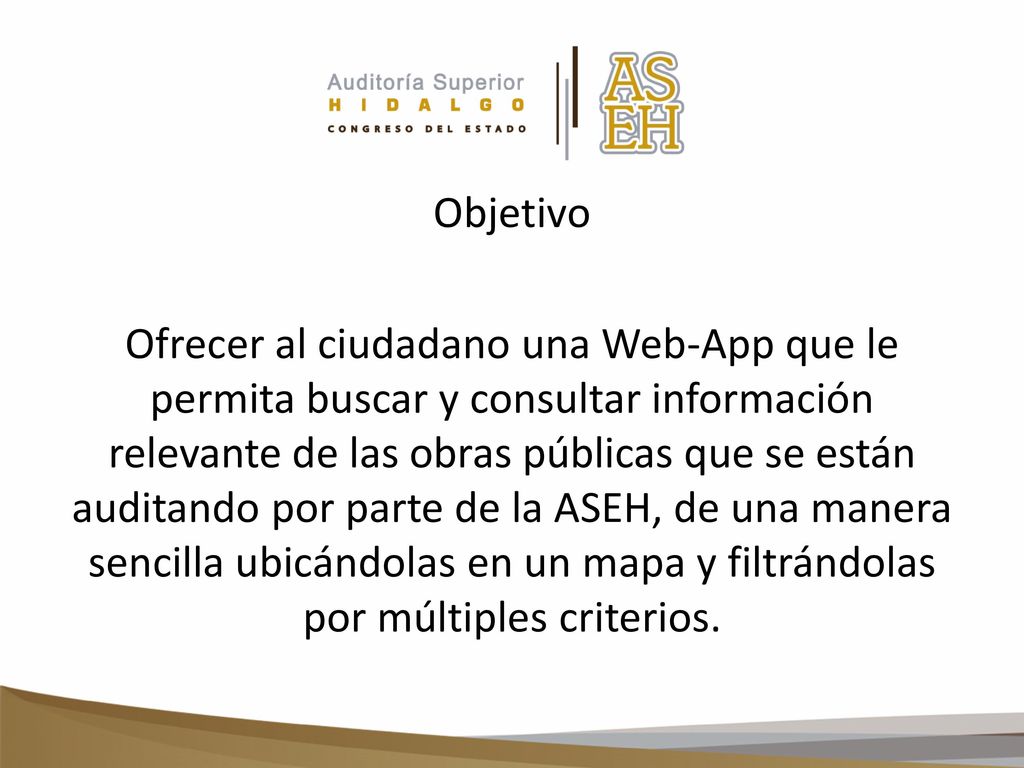 Objetivo Ofrecer al ciudadano una Web-App que le permita buscar y consultar información relevante de las obras públicas que se están auditando por parte de la ASEH, de una manera sencilla ubicándolas en un mapa y filtrándolas por múltiples criterios.