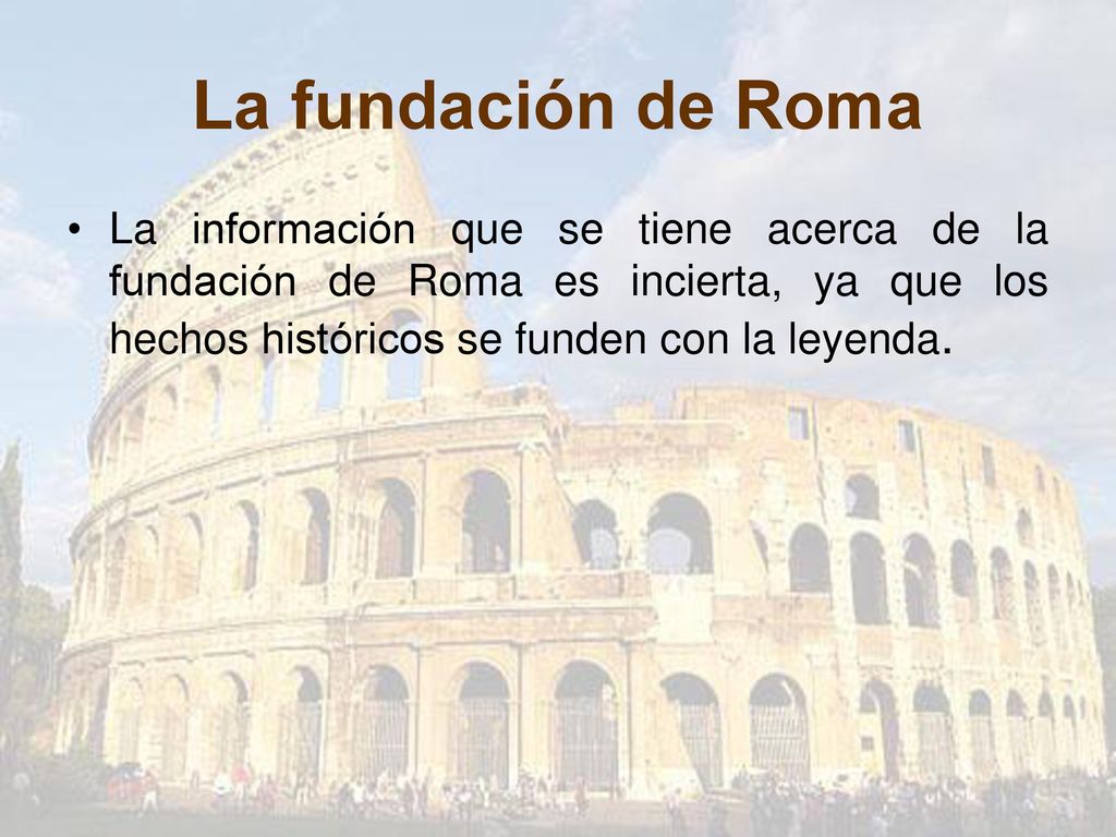 La fundación de Roma La información que se tiene acerca de la fundación de Roma es incierta, ya que los hechos históricos se funden con la leyenda.