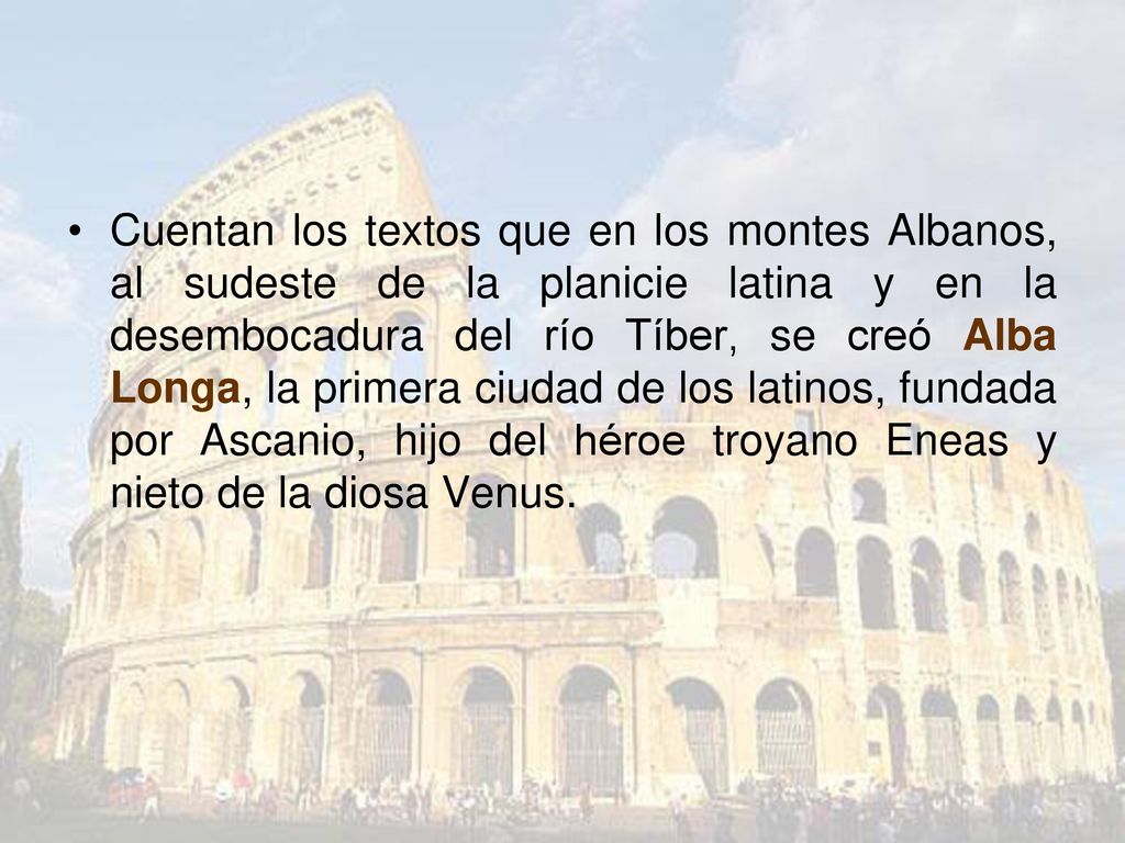 Cuentan los textos que en los montes Albanos, al sudeste de la planicie latina y en la desembocadura del río Tíber, se creó Alba Longa, la primera ciudad de los latinos, fundada por Ascanio, hijo del héroe troyano Eneas y nieto de la diosa Venus.