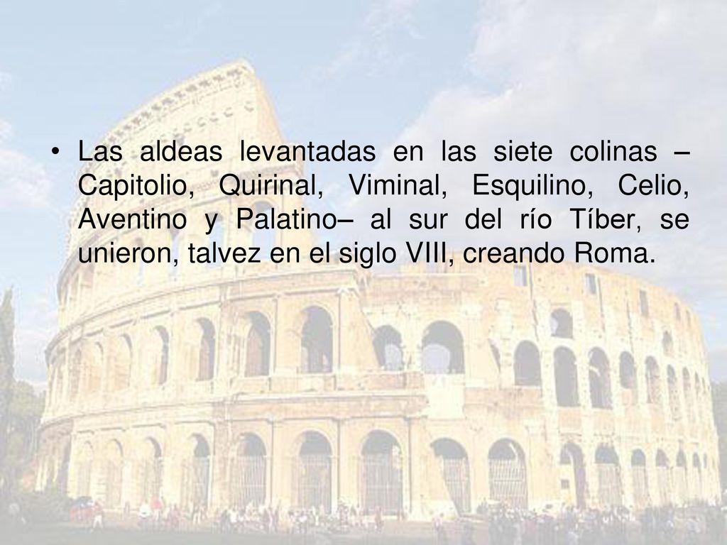 Las aldeas levantadas en las siete colinas –Capitolio, Quirinal, Viminal, Esquilino, Celio, Aventino y Palatino– al sur del río Tíber, se unieron, talvez en el siglo VIII, creando Roma.