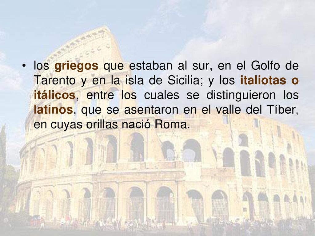 los griegos que estaban al sur, en el Golfo de Tarento y en la isla de Sicilia; y los italiotas o itálicos, entre los cuales se distinguieron los latinos, que se asentaron en el valle del Tíber, en cuyas orillas nació Roma.