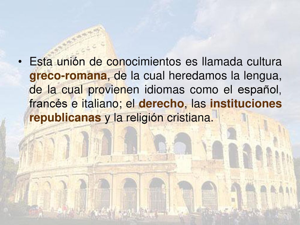 Esta unión de conocimientos es llamada cultura greco-romana, de la cual heredamos la lengua, de la cual provienen idiomas como el español, francés e italiano; el derecho, las instituciones republicanas y la religión cristiana.