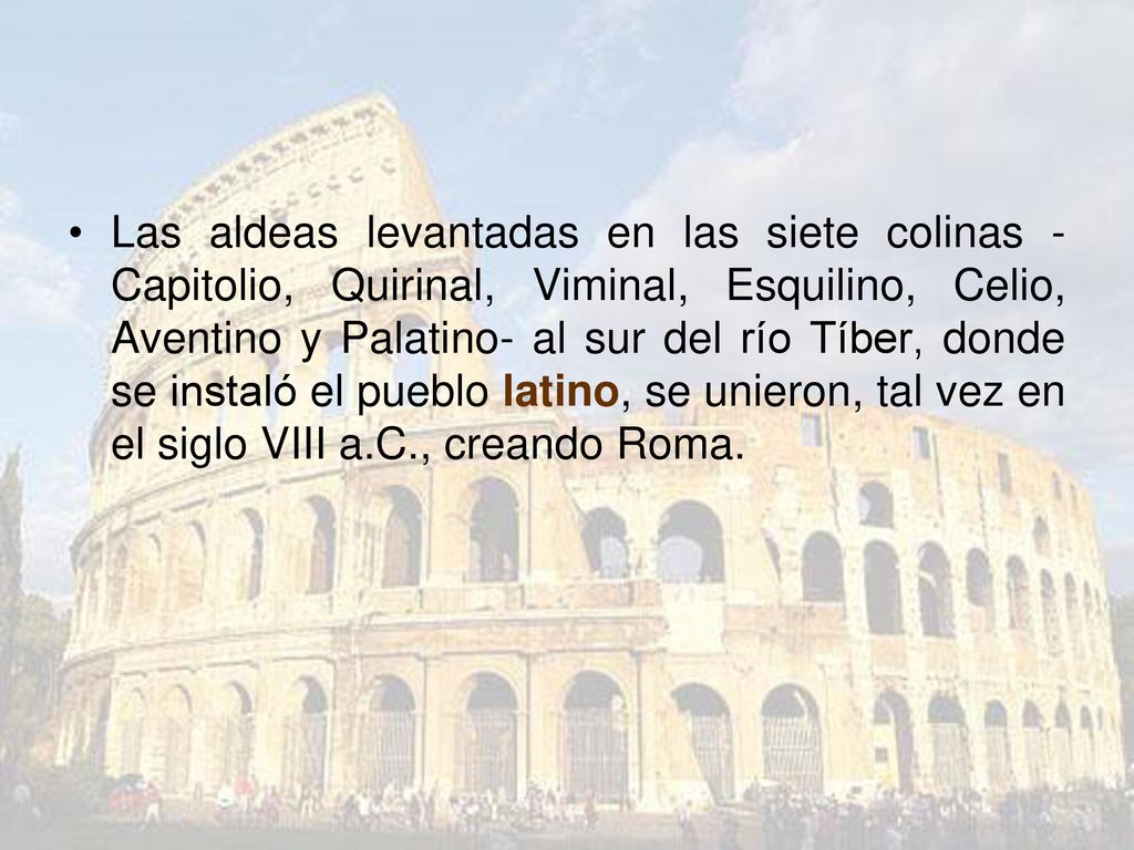 Las aldeas levantadas en las siete colinas -Capitolio, Quirinal, Viminal, Esquilino, Celio, Aventino y Palatino- al sur del río Tíber, donde se instaló el pueblo latino, se unieron, tal vez en el siglo VIII a.C., creando Roma.
