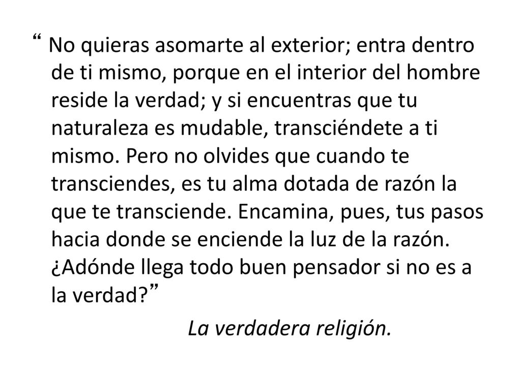 No quieras asomarte al exterior; entra dentro de ti mismo, porque en el interior del hombre reside la verdad; y si encuentras que tu naturaleza es mudable, transciéndete a ti mismo.