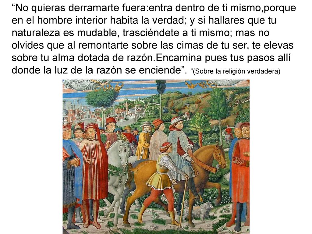 No quieras derramarte fuera:entra dentro de ti mismo,porque en el hombre interior habita la verdad; y si hallares que tu naturaleza es mudable, trasciéndete a ti mismo; mas no olvides que al remontarte sobre las cimas de tu ser, te elevas sobre tu alma dotada de razón.Encamina pues tus pasos allí donde la luz de la razón se enciende .