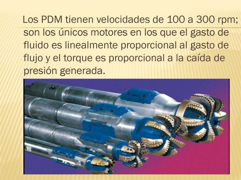 Los PDM tienen velocidades de 100 a 300 rpm; son los únicos motores en los que el gasto de fluido es linealmente proporcional al gasto de flujo y el torque es proporcional a la caída de presión generada.