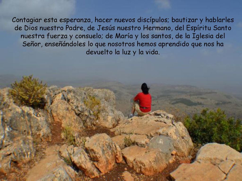 Contagiar esta esperanza, hacer nuevos discípulos; bautizar y hablarles de Dios nuestro Padre, de Jesús nuestro Hermano, del Espíritu Santo nuestra fuerza y consuelo; de María y los santos, de la Iglesia del Señor, enseñándoles lo que nosotros hemos aprendido que nos ha devuelto la luz y la vida.