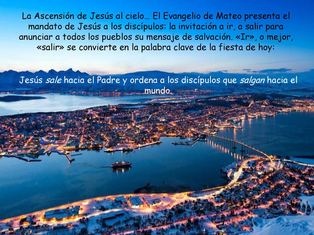 La Ascensión de Jesús al cielo… El Evangelio de Mateo presenta el mandato de Jesús a los discípulos: la invitación a ir, a salir para anunciar a todos los pueblos su mensaje de salvación. «Ir», o mejor, «salir» se convierte en la palabra clave de la fiesta de hoy: