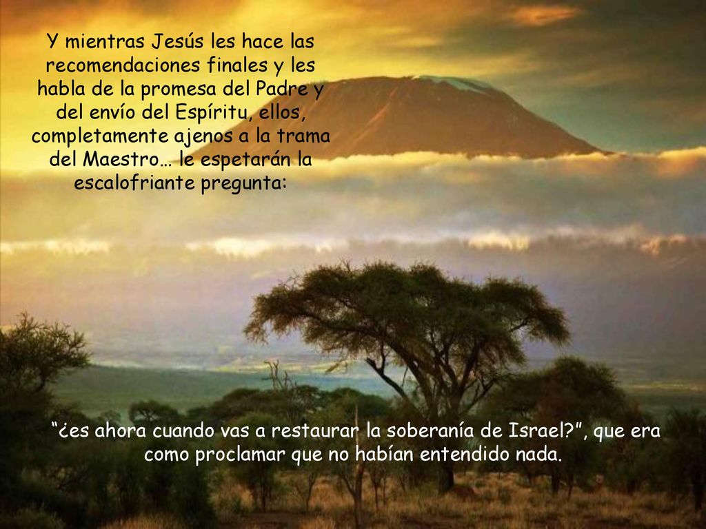 Y mientras Jesús les hace las recomendaciones finales y les habla de la promesa del Padre y del envío del Espíritu, ellos, completamente ajenos a la trama del Maestro… le espetarán la escalofriante pregunta: