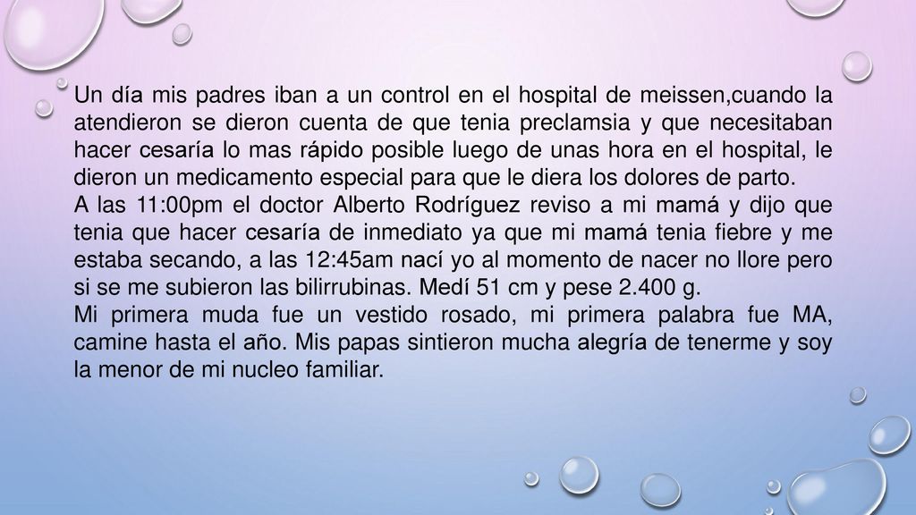 Un día mis padres iban a un control en el hospital de meissen,cuando la atendieron se dieron cuenta de que tenia preclamsia y que necesitaban hacer cesaría lo mas rápido posible luego de unas hora en el hospital, le dieron un medicamento especial para que le diera los dolores de parto.
