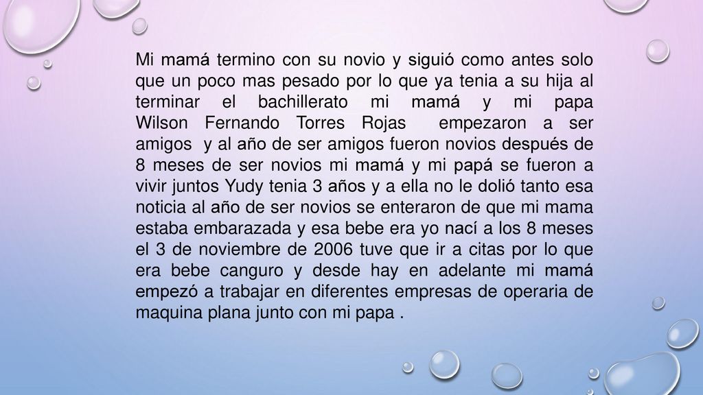 Mi mamá termino con su novio y siguió como antes solo que un poco mas pesado por lo que ya tenia a su hija al terminar el bachillerato mi mamá y mi papa Wilson Fernando Torres Rojas empezaron a ser amigos y al año de ser amigos fueron novios después de 8 meses de ser novios mi mamá y mi papá se fueron a vivir juntos Yudy tenia 3 años y a ella no le dolió tanto esa noticia al año de ser novios se enteraron de que mi mama estaba embarazada y esa bebe era yo nací a los 8 meses el 3 de noviembre de 2006 tuve que ir a citas por lo que era bebe canguro y desde hay en adelante mi mamá empezó a trabajar en diferentes empresas de operaria de maquina plana junto con mi papa .