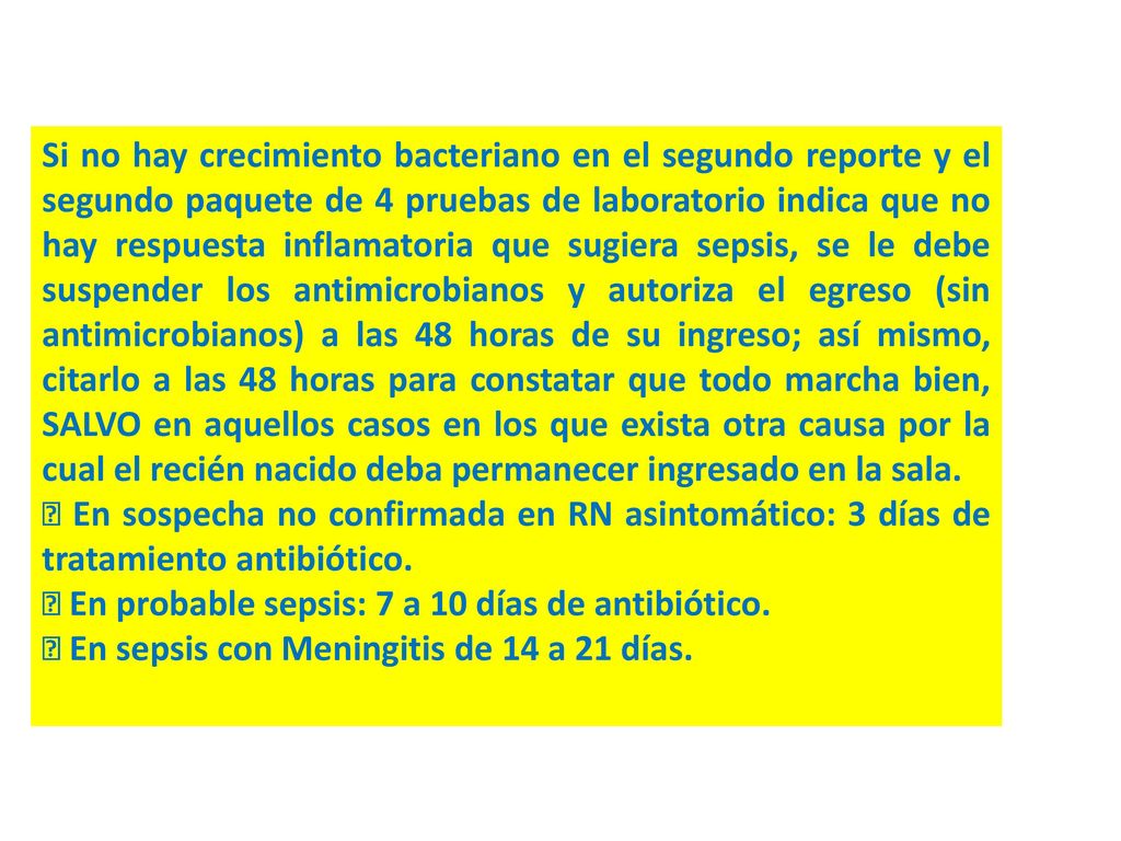 Si no hay crecimiento bacteriano en el segundo reporte y el segundo paquete de 4 pruebas de laboratorio indica que no hay respuesta inflamatoria que sugiera sepsis, se le debe suspender los antimicrobianos y autoriza el egreso (sin antimicrobianos) a las 48 horas de su ingreso; así mismo, citarlo a las 48 horas para constatar que todo marcha bien, SALVO en aquellos casos en los que exista otra causa por la cual el recién nacido deba permanecer ingresado en la sala.