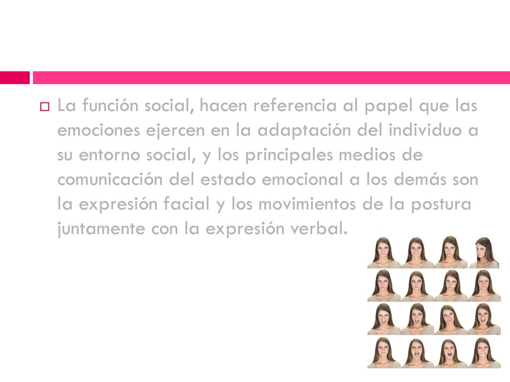 La función social, hacen referencia al papel que las emociones ejercen en la adaptación del individuo a su entorno social, y los principales medios de comunicación del estado emocional a los demás son la expresión facial y los movimientos de la postura juntamente con la expresión verbal.
