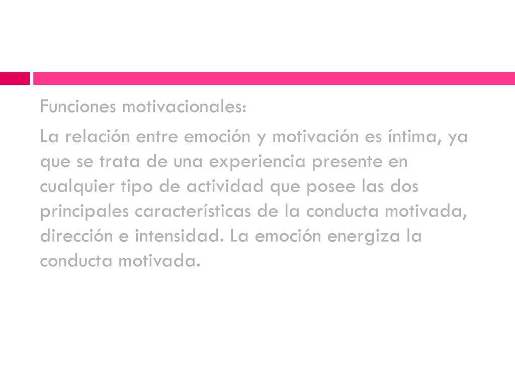 Funciones motivacionales: La relación entre emoción y motivación es íntima, ya que se trata de una experiencia presente en cualquier tipo de actividad que posee las dos principales características de la conducta motivada, dirección e intensidad.