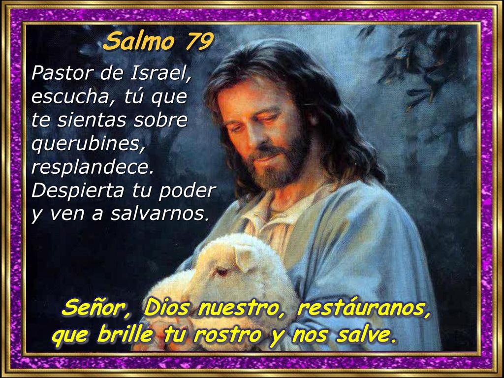 Salmo 79 Pastor de Israel, escucha, tú que te sientas sobre querubines, resplandece. Despierta tu poder y ven a salvarnos.