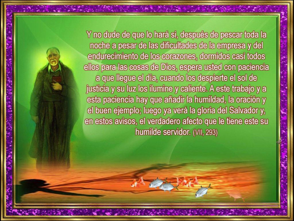 Y no dude de que lo hará si, después de pescar toda la noche a pesar de las dificultades de la empresa y del endurecimiento de los corazones, dormidos casi todos ellos para las cosas de Dios, espera usted con paciencia a que llegue el día, cuando los despierte el sol de justicia y su luz los ilumine y caliente.