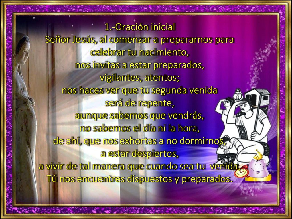 1.-Oración inicial Señor Jesús, al comenzar a prepararnos para celebrar tu nacimiento, nos invitas a estar preparados, vigilantes, atentos; nos haces ver que tu segunda venida será de repente, aunque sabemos que vendrás, no sabemos el día ni la hora, de ahí, que nos exhortas a no dormirnos, a estar despiertos, a vivir de tal manera que cuando sea tu venida, Tú nos encuentres dispuestos y preparados.