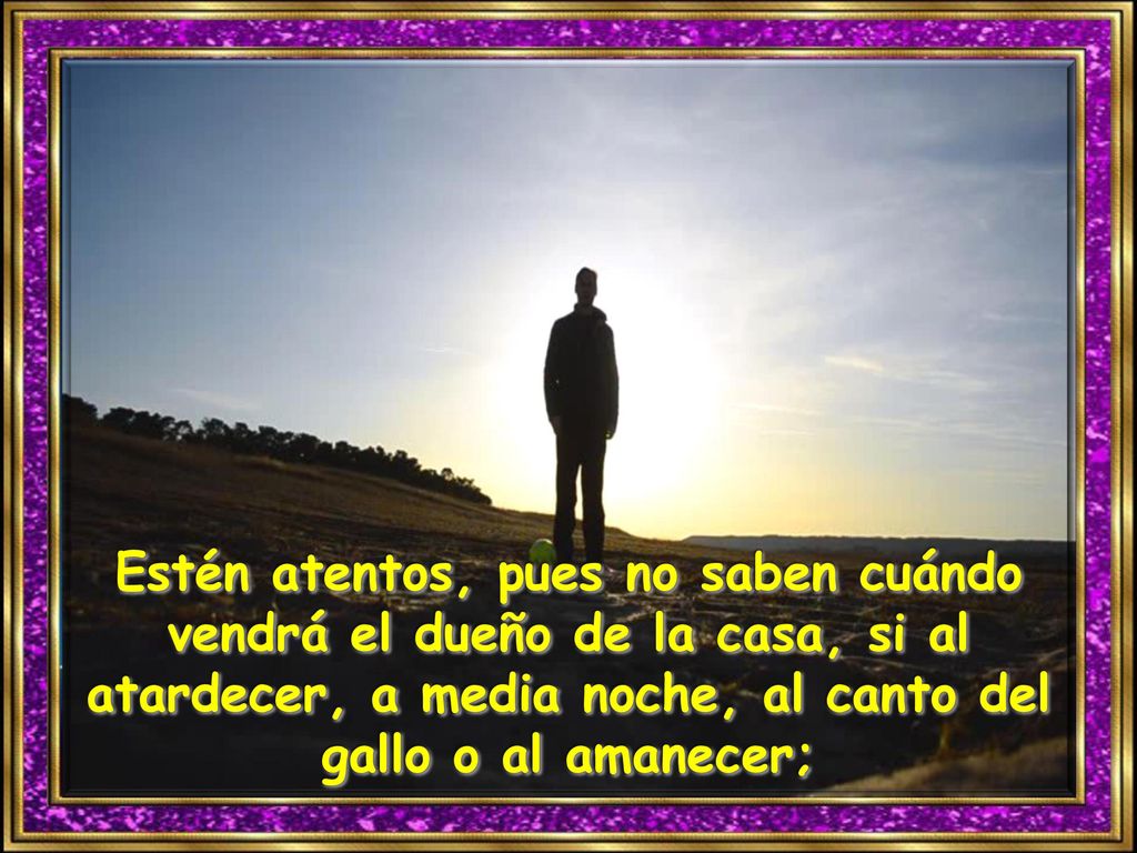 Estén atentos, pues no saben cuándo vendrá el dueño de la casa, si al atardecer, a media noche, al canto del gallo o al amanecer;