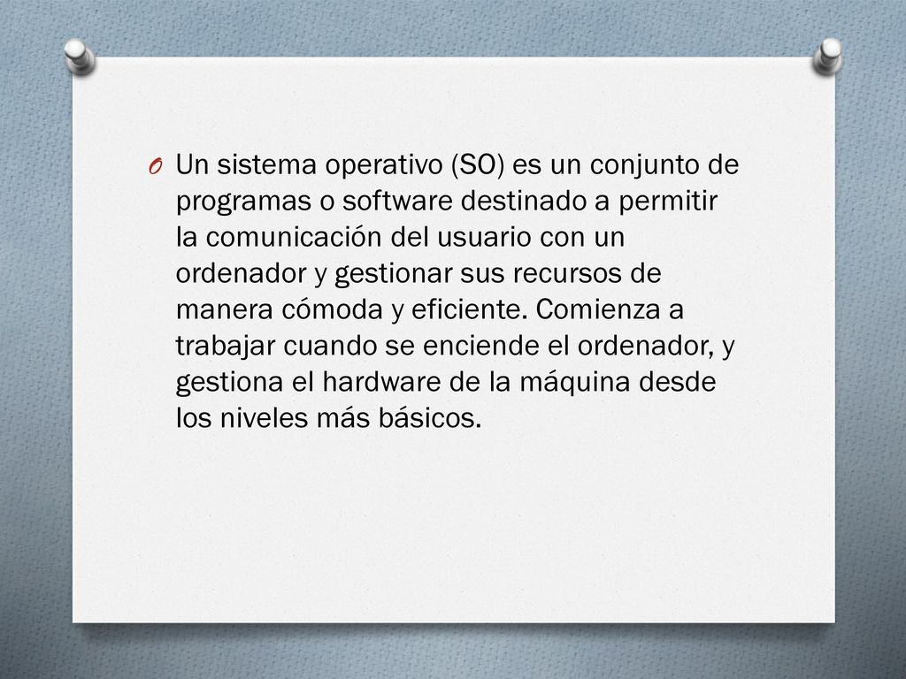 Un sistema operativo (SO) es un conjunto de programas o software destinado a permitir la comunicación del usuario con un ordenador y gestionar sus recursos de manera cómoda y eficiente.
