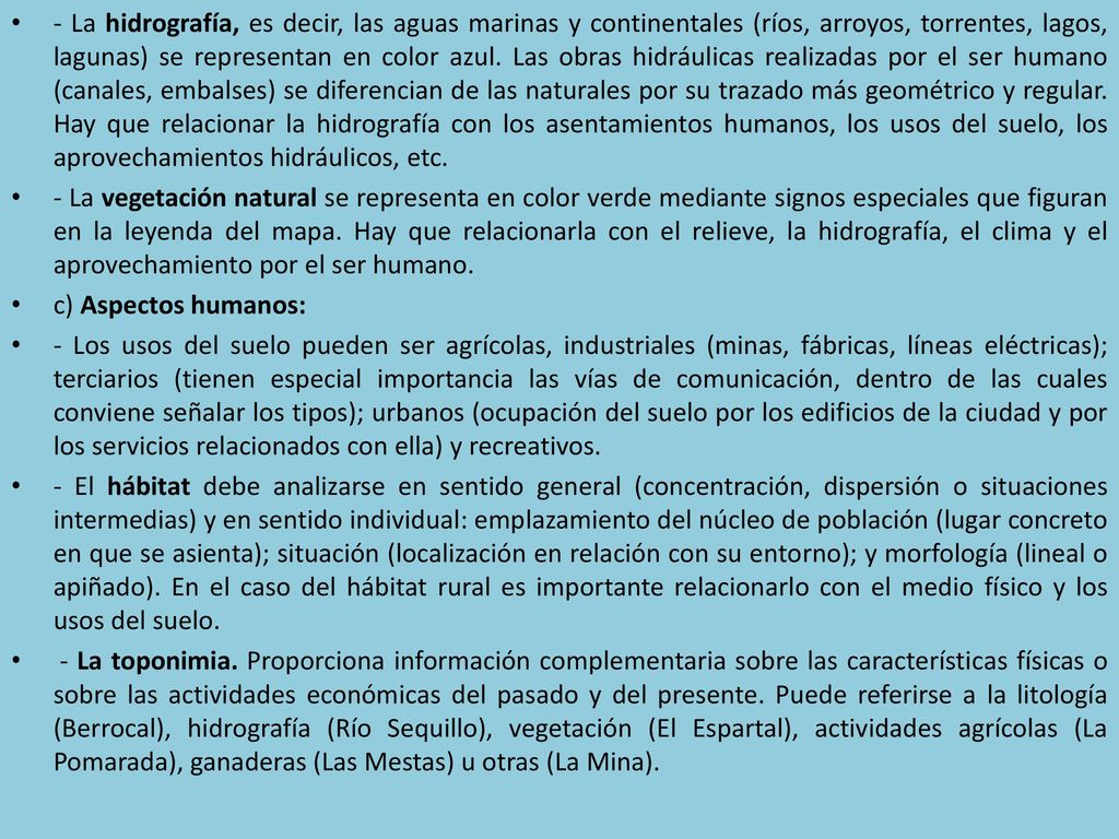 - La hidrografía, es decir, las aguas marinas y continentales (ríos, arroyos, torrentes, lagos, lagunas) se representan en color azul. Las obras hidráulicas realizadas por el ser humano (canales, embalses) se diferencian de las naturales por su trazado más geométrico y regular. Hay que relacionar la hidrografía con los asentamientos humanos, los usos del suelo, los aprovechamientos hidráulicos, etc.