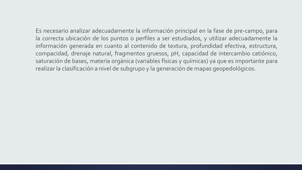 Es necesario analizar adecuadamente la información principal en la fase de pre-campo, para la correcta ubicación de los puntos o perfiles a ser estudiados, y utilizar adecuadamente la información generada en cuanto al contenido de textura, profundidad efectiva, estructura, compacidad, drenaje natural, fragmentos gruesos, pH, capacidad de intercambio catiónico, saturación de bases, materia orgánica (variables físicas y químicas) ya que es importante para realizar la clasificación a nivel de subgrupo y la generación de mapas geopedológicos.