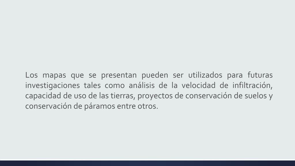 Los mapas que se presentan pueden ser utilizados para futuras investigaciones tales como análisis de la velocidad de infiltración, capacidad de uso de las tierras, proyectos de conservación de suelos y conservación de páramos entre otros.