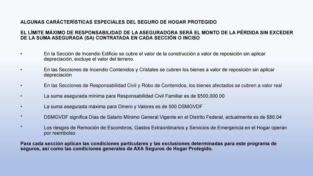 ALGUNAS CARÁCTERÍSTICAS ESPECIALES DEL SEGURO DE HOGAR PROTEGIDO EL LÍMITE MÁXIMO DE RESPONSABILIDAD DE LA ASEGURADORA SERÁ EL MONTO DE LA PÉRDIDA SIN EXCEDER DE LA SUMA ASEGURADA (SA) CONTRATADA EN CADA SECCIÓN O INCISO • En la Sección de Incendio Edificio se cubre el valor de la construcción a valor de reposición sin aplicar depreciación, excluye el valor del terreno.